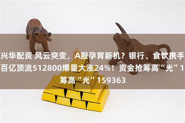 兴华配资 风云突变，A股孕育新机？银行、食饮携手走强，百亿顶流512800爆量大涨24%！资金抢筹高“光”159363