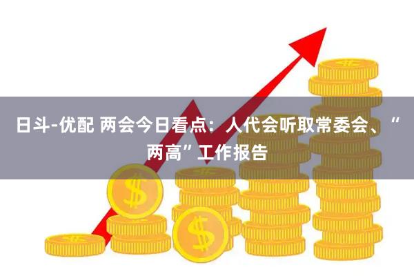 日斗-优配 两会今日看点：人代会听取常委会、“两高”工作报告