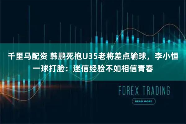 千里马配资 韩鹏死抱U35老将差点输球，李小恒一球打脸：迷信经验不如相信青春