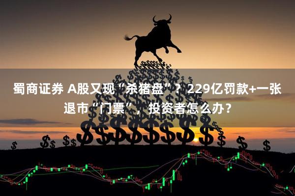 蜀商证券 A股又现“杀猪盘”？229亿罚款+一张退市“门票”，投资者怎么办？