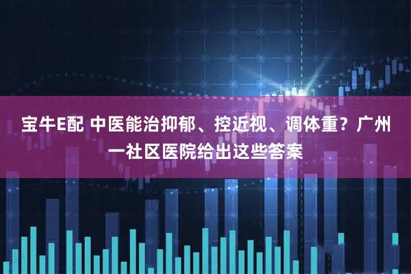 宝牛E配 中医能治抑郁、控近视、调体重？广州一社区医院给出这些答案