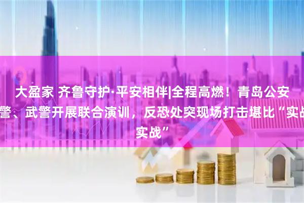 大盈家 齐鲁守护·平安相伴|全程高燃！青岛公安特警、武警开展联合演训，反恐处突现场打击堪比“实战”