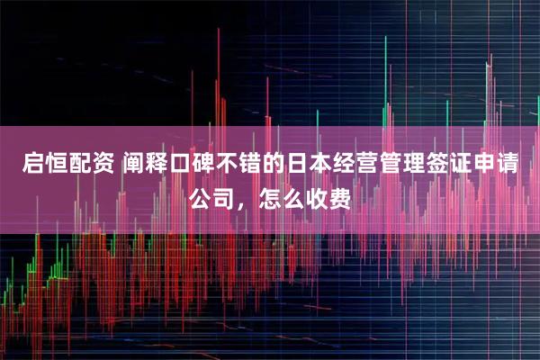 启恒配资 阐释口碑不错的日本经营管理签证申请公司，怎么收费