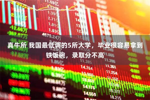真牛所 我国最低调的5所大学，毕业很容易拿到铁饭碗，录取分不高