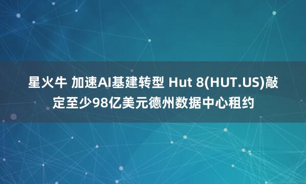 星火牛 加速AI基建转型 Hut 8(HUT.US)敲定至少98亿美元德州数据中心租约