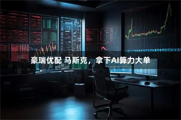 豪瑞优配 马斯克，拿下AI算力大单