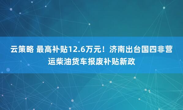 云策略 最高补贴12.6万元！济南出台国四非营运柴油货车报废补贴新政