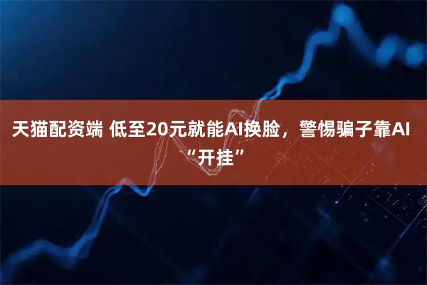 天猫配资端 低至20元就能AI换脸,警惕骗子靠AI “开挂”