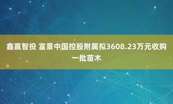 鑫赢智投 富景中国控股附属拟3608.23万元收购一批苗木