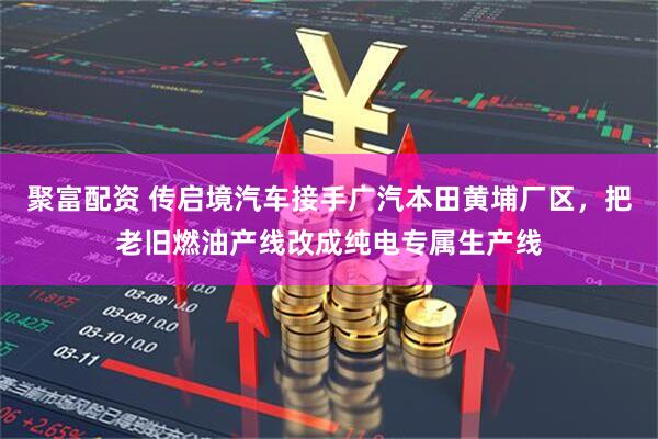 聚富配资 传启境汽车接手广汽本田黄埔厂区，把老旧燃油产线改成纯电专属生产线