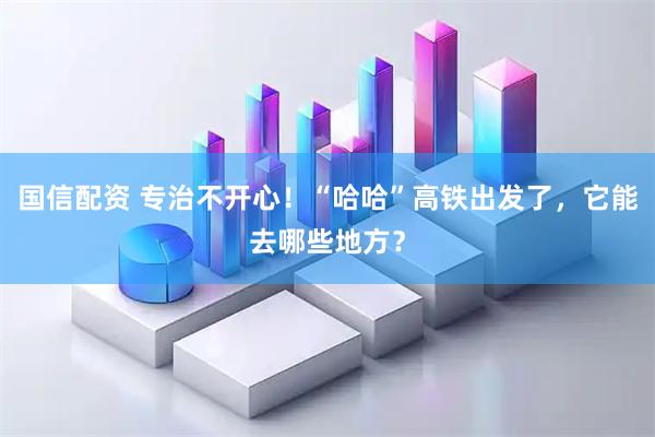 国信配资 专治不开心!“哈哈”高铁出发了,它能去哪些地方?