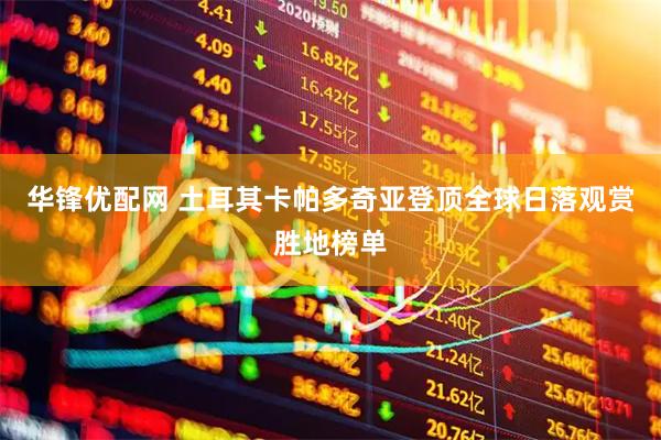 华锋优配网 土耳其卡帕多奇亚登顶全球日落观赏胜地榜单