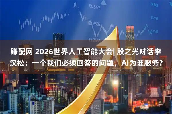 赚配网 2026世界人工智能大会| 殷之光对话李汉松：一个我们必须回答的问题，AI为谁服务？