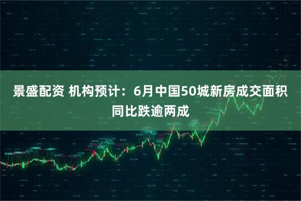 景盛配资 机构预计：6月中国50城新房成交面积同比跌逾两成