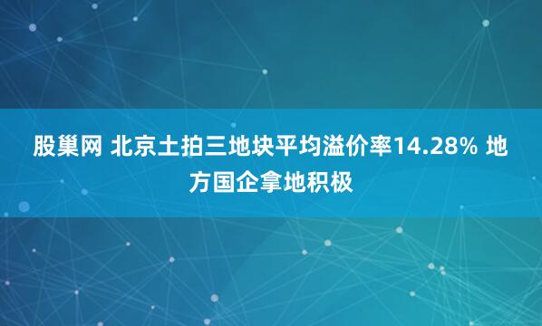 股巢网 北京土拍三地块平均溢价率14.28% 地方国企拿地积极