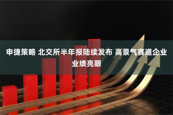 申捷策略 北交所半年报陆续发布 高景气赛道企业业绩亮眼